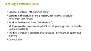 •Long term intent – “the infinite game”
•Start from the nature of the problem, not internal structure
[intra-dept task forces]
•Work with what you have [“exoskeleton”]
•Multiple parallel experiments/don’t put all your eggs into one basket
[outsourced R&D]
•The first iteration is [almost] always wrong - Premium on agility and
learning
•Co-evolution
Tackling a systemic issue
 