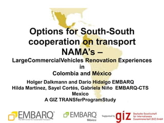 Options for South-South
      cooperation on transport
             NAMA‟s –
LargeCommercialVehicles Renovation Experiences
                      in
           Colombia and México
      Holger Dalkmann and Dario Hidalgo EMBARQ
Hilda Martínez, Sayel Cortés, Gabriela Niño EMBARQ-CTS
                          Mexico
              A GIZ TRANSferProgramStudy


                                   Supported by
 