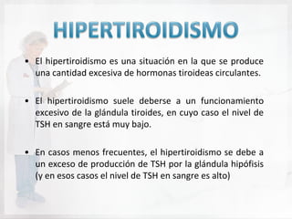 • El hipertiroidismo es una situación en la que se produce
  una cantidad excesiva de hormonas tiroideas circulantes.

• El hipertiroidismo suele deberse a un funcionamiento
  excesivo de la glándula tiroides, en cuyo caso el nivel de
  TSH en sangre está muy bajo.

• En casos menos frecuentes, el hipertiroidismo se debe a
  un exceso de producción de TSH por la glándula hipófisis
  (y en esos casos el nivel de TSH en sangre es alto)
 