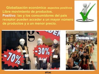 Globalización económica: aspectos positivos
Libre movimiento de productos.
Positivo: las y los consumidores del país
receptor pueden acceder a un mayor número
de productos y a un menor precio.
 