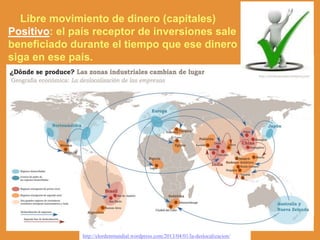 Libre movimiento de dinero (capitales)
Positivo: el país receptor de inversiones sale
beneficiado durante el tiempo que ese dinero
siga en ese país.
http://elordenmundial.wordpress.com/2013/04/01/la-deslocalizacion/
 