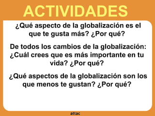 ACTIVIDADES
●¿Qué aspecto de la globalización es el
que te gusta más? ¿Por qué?
●De todos los cambios de la globalización:
¿Cuál crees que es más importante en tu
vida? ¿Por qué?
●¿Qué aspectos de la globalización son los
que menos te gustan? ¿Por qué?
 