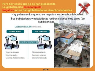 Pero hay cosas que no se han globalizado
La globalización es incompleta:
Negativo: no se han globalizado los derechos laborales
Hay países en los que no se respetan los derechos laborales.
Sus trabajadores y trabajadoras reciben salarios muy bajos (de
subsistencia)
 