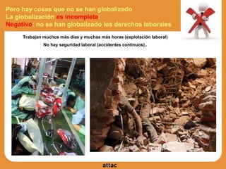 Trabajan muchos más días y muchas más horas (explotación laboral)
No hay seguridad laboral (accidentes continuos),.
Pero hay cosas que no se han globalizado
La globalización es incompleta:
Negativo: no se han globalizado los derechos laborales
 