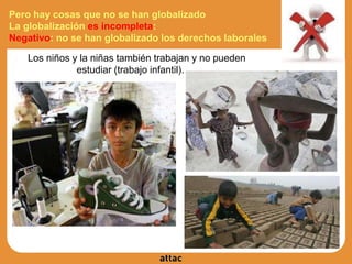 Pero hay cosas que no se han globalizado
La globalización es incompleta:
Negativo: no se han globalizado los derechos laborales
● Los niños y la niñas también trabajan y no pueden
estudiar (trabajo infantil).
 