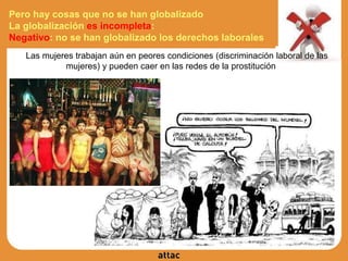 Pero hay cosas que no se han globalizado
La globalización es incompleta:
Negativo: no se han globalizado los derechos laborales
Las mujeres trabajan aún en peores condiciones (discriminación laboral de las
mujeres) y pueden caer en las redes de la prostitución
 