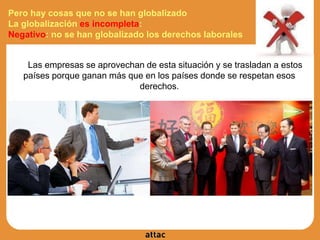 Pero hay cosas que no se han globalizado
La globalización es incompleta:
Negativo: no se han globalizado los derechos laborales
Las empresas se aprovechan de esta situación y se trasladan a estos
países porque ganan más que en los países donde se respetan esos
derechos.
 