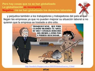 Pero hay cosas que no se han globalizado
La globalización es incompleta:
Negativo: no se han globalizado los derechos laborales
y perjudica también a los trabajadores y trabajadoras del país al que
llegan las empresas ya que no pueden mejorar su situación laboral si no
quieren que la empresa se traslade a otro sitio.
http://komikelx.blogspot.com.es/2009/09/deslocalizacion_12.html
 