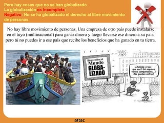 Pero hay cosas que no se han globalizado
La globalización es incompleta:
Negativo: No se ha globalizado el derecho al libre movimiento
de personas
No hay libre movimiento de personas. Una empresa de otro país puede instalarse
en el tuyo (multinacional) para ganar dinero y luego llevarse ese dinero a su país,
pero tú no puedes ir a ese país que recibe los beneficios que ha ganado en tu tierra.
 