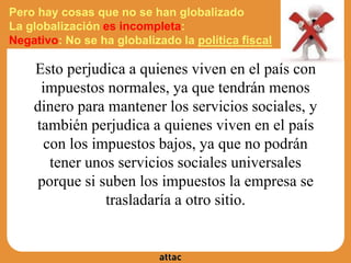Pero hay cosas que no se han globalizado
La globalización es incompleta:
Negativo: No se ha globalizado la política fiscal
Esto perjudica a quienes viven en el país con
impuestos normales, ya que tendrán menos
dinero para mantener los servicios sociales, y
también perjudica a quienes viven en el país
con los impuestos bajos, ya que no podrán
tener unos servicios sociales universales
porque si suben los impuestos la empresa se
trasladaría a otro sitio.
 