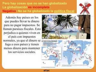 Pero hay cosas que no se han globalizado
La globalización es incompleta:
Negativo: No se ha globalizado la política fiscal
Además hay países en los
que puedes llevar tu dinero
para no pagar impuestos. Se
llaman paraísos fiscales. Esto
perjudica a quienes viven en
el país con impuestos
normales, ya que el dinero se
fuga a esos países y tienen
menos dinero para mantener
los servicios sociales.
 