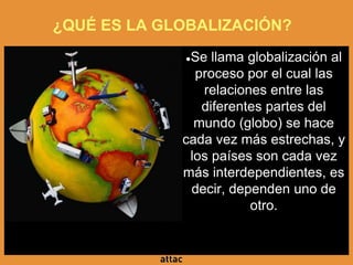 ¿QUÉ ES LA GLOBALIZACIÓN?
●Se llama globalización al
proceso por el cual las
relaciones entre las
diferentes partes del
mundo (globo) se hace
cada vez más estrechas, y
los países son cada vez
más interdependientes, es
decir, dependen uno de
otro.
 