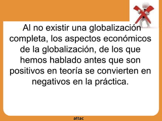 ●Al no existir una globalización
completa, los aspectos económicos
de la globalización, de los que
hemos hablado antes que son
positivos en teoría se convierten en
negativos en la práctica.
 