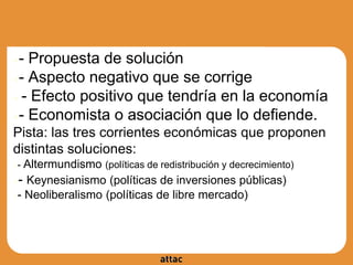 ●- Propuesta de solución
●- Aspecto negativo que se corrige
● - Efecto positivo que tendría en la economía
●- Economista o asociación que lo defiende.
Pista: las tres corrientes económicas que proponen
distintas soluciones:
●- Altermundismo (políticas de redistribución y decrecimiento)
●- Keynesianismo (políticas de inversiones públicas)
●- Neoliberalismo (políticas de libre mercado)
 