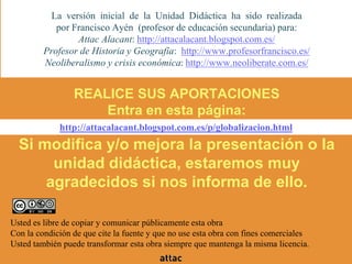 REALICE SUS APORTACIONES
Entra en esta página:
Si modifica y/o mejora la presentación o la
unidad didáctica, estaremos muy
agradecidos si nos informa de ello.
La versión inicial de la Unidad Didáctica ha sido realizada
por Francisco Ayén (profesor de educación secundaria) para:
Attac Alacant: http://attacalacant.blogspot.com.es/
Profesor de Historia y Geografía: http://www.profesorfrancisco.es/
Neoliberalismo y crisis económica: http://www.neoliberate.com.es/
http://attacalacant.blogspot.com.es/p/globalizacion.html
Usted es libre de copiar y comunicar públicamente esta obra
Con la condición de que cite la fuente y que no use esta obra con fines comerciales
Usted también puede transformar esta obra siempre que mantenga la misma licencia.
 