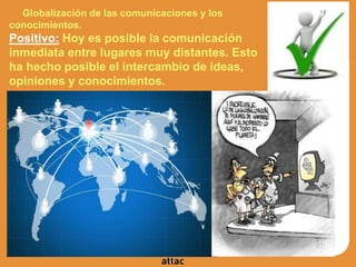 Globalización de las comunicaciones y los
conocimientos.
Positivo: Hoy es posible la comunicación
inmediata entre lugares muy distantes. Esto
ha hecho posible el intercambio de ideas,
opiniones y conocimientos.
 