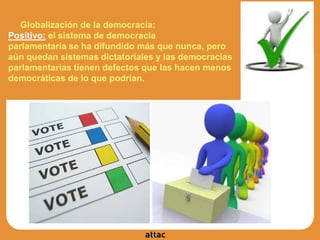 Globalización de la democracia:
Positivo: el sistema de democracia
parlamentaria se ha difundido más que nunca, pero
aún quedan sistemas dictatoriales y las democracias
parlamentarias tienen defectos que las hacen menos
democráticas de lo que podrían.
 