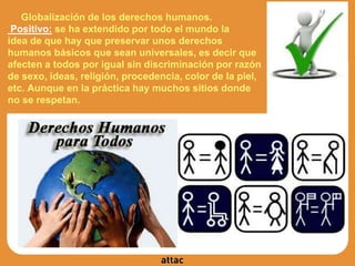 Globalización de los derechos humanos.
Positivo: se ha extendido por todo el mundo la
idea de que hay que preservar unos derechos
humanos básicos que sean universales, es decir que
afecten a todos por igual sin discriminación por razón
de sexo, ideas, religión, procedencia, color de la piel,
etc. Aunque en la práctica hay muchos sitios donde
no se respetan.
 