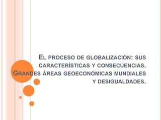 EL PROCESO DE GLOBALIZACIÓN: SUS
CARACTERÍSTICAS Y CONSECUENCIAS.
GRANDES ÁREAS GEOECONÓMICAS MUNDIALES
Y DESIGUALDADES.
 