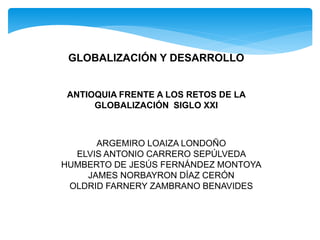 ANTIOQUIA FRENTE A LOS RETOS DE LA
GLOBALIZACIÓN SIGLO XXI
ARGEMIRO LOAIZA LONDOÑO
ELVIS ANTONIO CARRERO SEPÚLVEDA
HUMBERTO DE JESÚS FERNÁNDEZ MONTOYA
JAMES NORBAYRON DÍAZ CERÓN
OLDRID FARNERY ZAMBRANO BENAVIDES
GLOBALIZACIÓN Y DESARROLLO
 