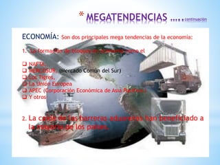 ECONOMÍA: Son dos principales mega tendencias de la economía:
1. La formación de bloques en economía como el
 NAFTA,
 MERCOSUR, (Mercado Común del Sur)
 Los Tigres,
 La Unión Europea
 APEC (Corporación Económica de Asia Pacifico )
 Y otros
2. La caída de las barreras aduaneras han beneficiado a
la mayoría de los países.
*MEGATENDENCIAS …..continuación
 