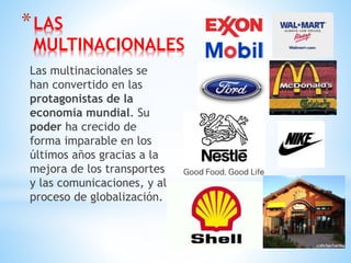 *LAS
MULTINACIONALES
Las multinacionales se
han convertido en las
protagonistas de la
economía mundial. Su
poder ha crecido de
forma imparable en los
últimos años gracias a la
mejora de los transportes
y las comunicaciones, y al
proceso de globalización.
 