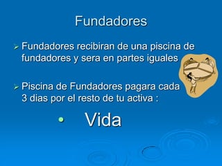 Fundadores
 Fundadores recibiran de una piscina de
 fundadores y sera en partes iguales

 Piscinade Fundadores pagara cada
 3 dias por el resto de tu activa :

            •    Vida
 