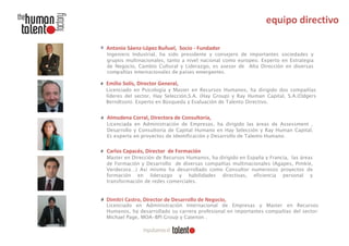 Antonio Sáenz-López Buñuel, Socio - Fundador
Ingeniero Industrial, ha sido presidente y consejero de importantes sociedades y
grupos multinacionales, tanto a nivel nacional como europeo. Experto en Estrategia
de Negocio, Cambio Cultural y Liderazgo, es asesor de Alta Dirección en diversas
compañías internacionales de países emergentes.

Emilio Solís, Director General,
Licenciado en Psicología y Master en Recursos Humanos, ha dirigido dos compañías
líderes del sector, Hay Selección,S.A. (Hay Group) y Ray Human Capital, S.A.(Odgers
Berndtson). Experto en Búsqueda y Evaluación de Talento Directivo.

Almudena Corral, Directora de Consultoría,
Licenciada en Administración de Empresas, ha dirigido las áreas de Assessment ,
Desarrollo y Consultoría de Capital Humano en Hay Selección y Ray Human Capital.
Es experta en proyectos de Identificación y Desarrollo de Talento Humano.

Carlos Capacés, Director de Formación
Master en Dirección de Recursos Humanos, ha dirigido en España y Francia, las áreas
de Formación y Desarrollo de diversas compañías multinacionales (Agapes, Pimkie,
Verdecora…) Así mismo ha desarrollado como Consultor numerosos proyectos de
formación en liderazgo y habilidades directivas, eficiencia personal y
transformación de redes comerciales.

Dimitri Castro, Director de Desarrollo de Negocio,
Licenciado en Administración Internacional de Empresas y Master en Recursos
Humanos, ha desarrollado su carrera profesional en importantes compañías del sector:
Michael Page, MOA-BPI Group y Catenon .

 