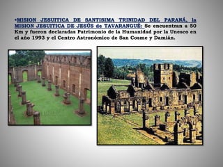 MISION JESUITICA DE SANTISIMA TRINIDAD DEL PARANÁ, la
MISION JESUITICA DE JESÚS de TAVARANGUÉ: Se encuentran a 50
Km y fueron declaradas Patrimonio de la Humanidad por la Unesco en
el año 1993 y el Centro Astronómico de San Cosme y Damián.
 
