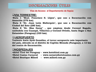 Vías de Acceso al Departamento de Itapúa
VIA TERRESTRE:
•Ruta 1 "Mcal. Francisco S. López", que une a Encarnación con
Asunción (370 km).
•Ruta 6 "Dr. Juan León Mallorquín", que une a Encarnación con
Ciudad del Este (280 km).
•Ruta 8 "Dr. Blas Garay" , que empieza desde Coronel Bogado,
uniéndola con Caazapá, Villarrica y Coronel Oviedo, hasta llegar a San
Estanislao (Paraguay) (320 km).
 AEROPUERTO
Teniente Amín Ayub González, el tercer aeropuerto más importante
del país, ubicado en el distrito de Capitán Miranda (Paraguay), a 12 km
del centro de Encarnación.
HOSPEDAJES
Hotel Tirol del Paraguay - www.hoteltirol.com.py
Hotel Casino Carnaval - www.carnavalhotelcasino.com.py
Hotel Boutique Milord - www.milord.com.py
 