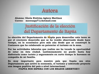 Alumna: Gloria Etelvina Agüero Martínez
Correo: morenapy71@hotmail.com
La elección del Departamento de Itapúa para desarrollar esta tarea es
por el creciente desarrollo que se ha venido observando desde hace
tiempo, en lo económico pero más aún desde que se construyó la
Costanera que ha colaborado en potenciar el turismo en la zona.
Por las actividades laborales que realizo me ha tocado la oportunidad
de estar en ésta ciudad. Lastimosamente no puede hasta hoy
disfrutarla como turista y seguramente en corto tiempo lo haremos en
compañía de mi familia.
Es muy importante para nuestro país que Itapúa sea otro
Departamento que active la economía, el turismo y sobretodo proyecte
una imagen positiva del país a nivel internacional.
ITAPÚA NOS ESPERA CON LOS BRAZOS ABIERTOS!!!
 