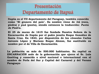 Itapúa es el VII departamento del Paraguay, también conocido
como "El granero del país". Su nombre viene de itá (roca,
piedra) y puá (punta), siendo entonces la traducción: Punta
de Piedra.
El 25 de marzo de 1615 fue fundada Nuestra Señora de la
Encarnación de Itapúa por el padre jesuita Roque González de
Santa Cruz. En 1843, por disposición de los cónsules Carlos
Antonio López y Mariano Roque Alonso, fue sustituido su
nombre por el de Villa de Encarnación.
La población es más de 500.000 habitantes. Su capital es
ENCARNACIÓN sede de la gobernación que ejerce el Sr. Luis
Gneiting y conocida a nivel nacional e internacional con el
nombre de Perla del Sur y Capital del Carnaval y del Verano
Paraguayo
 