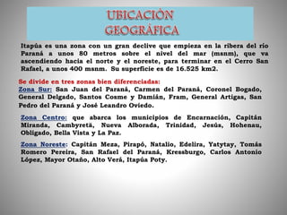 Itapúa es una zona con un gran declive que empieza en la ribera del río
Paraná a unos 80 metros sobre el nivel del mar (msnm), que va
ascendiendo hacia el norte y el noreste, para terminar en el Cerro San
Rafael, a unos 400 msnm. Su superficie es de 16.525 km2.
Se divide en tres zonas bien diferenciadas:
Zona Sur: San Juan del Paraná, Carmen del Paraná, Coronel Bogado,
General Delgado, Santos Cosme y Damián, Fram, General Artigas, San
Pedro del Paraná y José Leandro Oviedo.
Zona Centro: que abarca los municipios de Encarnación, Capitán
Miranda, Cambyretä, Nueva Alborada, Trinidad, Jesús, Hohenau,
Obligado, Bella Vista y La Paz.
Zona Noreste: Capitán Meza, Pirapó, Natalio, Edelira, Yatytay, Tomás
Romero Pereira, San Rafael del Paraná, Kressburgo, Carlos Antonio
López, Mayor Otaño, Alto Verá, Itapúa Poty.
 
