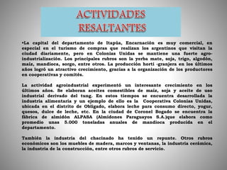 La capital del departamento de Itapúa, Encarnación es muy comercial, en
especial en el turismo de compras que realizan los argentinos que visitan la
ciudad diariamente, pero en Colonias Unidas se mantiene una fuerte agro-
industrialización. Los principales rubros son la yerba mate, soja, trigo, algodón,
maíz, mandioca, sorgo, entre otros. La producción horti -granjera en los últimos
años logró un atractivo crecimiento, gracias a la organización de los productores
en cooperativas y comités.
La actividad agroindustrial experimentó un interesante crecimiento en los
últimos años. Se elaboran aceites comestibles de maíz, soja y aceite de uso
industrial derivado del tung. En estos tiempos se encuentra desarrollada la
industria alimentaria y un ejemplo de ello es la Cooperativa Colonias Unidas,
ubicada en el distrito de Obligado, elabora leche para consumo directo, yogur,
quesos, dulce de leche, etc. En la ciudad de Coronel Bogado se encuentra la
fábrica de almidón ALPASA (Almidones Paraguayos S.A.)que elabora como
promedio unas 5.000 toneladas anuales de mandioca producida en el
departamento.
También la industria del chacinado ha tenido un repunte. Otros rubros
económicos son los muebles de madera, marcos y ventanas, la industria cerámica,
la industria de la construcción, entre otros rubros de servicio.
 