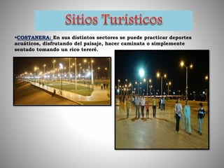 COSTANERA: En sus distintos sectores se puede practicar deportes
acuáticos, disfrutando del paisaje, hacer caminata o simplemente
sentado tomando un rico tereré.
 