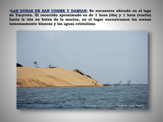 LAS DUNAS DE SAN COSME Y DAMIAN: Se encuentra ubicado en el lago
de Yacyreta. El recorrido aproximado es de 1 hora (ida) y 1 hora (vuelta)
hasta la isla en botes de la marina, en el lugar encontramos las arenas
inmensamente blancas y las aguas cristalinas.
 