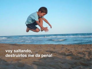 voy saltando,
destruirlos me da pena!
 