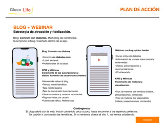 PLAN DE ACCIÓN
PAGINA 31
Blog: Convivir con diabetes. Marketing de contenidos.
Suscripción al blog. Insertado dentro de la app.
Blog. Convivir con diabtes

• Convivir con diabetes.com
• 1 post semanal.
• Profesionales de la salud

KPIS y Métricas
Incremento de las suscripciones y
visitas. Aumento de usuarios recurrentes

• Número de visitas al blog
• Tiempo medio/temática
• Tasa rebote/página
• Tasa de conversión (suscripciones).
• Usuarios nuevos y usuarios recurrentes
• Páginas vistas por usuario
• Fuentes de tráﬁco. Referencias

Contingencia:
El blog saldrá con la web. Incluir contenido poco a poco hasta encontrar a los expertos perfectos.
Se podrán ir cambiando las temáticas. Si no tenemos vídeos el año 1, los iremos añadiendo.
BLOG + WEBINAR 
Estrategia de atracción y ﬁdelización.
Webinar con key opinion leader.

• Curso online de diabetes
• Información de primera mano sobre la
enfermedad
• Vídeos, presentaciones y
recomendaciones.
• 20 vídeos/año

KPIS y Métricas
Incremento del material y
visualización.

• Tipo de material por temática (vídeos,
presentaciones, contenido)
• Tipo de material por especialista
(vídeos, presentaciones, contenido)

Gluco

Life
 