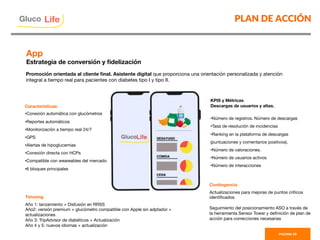PLAN DE ACCIÓN
PAGINA 33
Características:
• Conexión automática con glucómetros
• Reportes automáticos
• Monitorización a tiempo real 24/7
• GPS
• Alertas de hipoglucemias
• Conexión directa con HCPs
• Compatible con weareables del mercado
• 6 bloques principales


App
Estrategia de conversión y ﬁdelización 
Promoción orientada al cliente ﬁnal. Asistente digital que proporciona una orientación personalizada y atención
integral a tiempo real para pacientes con diabetes tipo I y tipo II.
Gluco

Life
KPIS y Métricas
Descargas de usuarios y altas.

• Número de registros. Número de descargas
• Tasa de resolución de incidencias
• Ranking en la plataforma de descargas
(puntuaciones y comentarios positivos).
• Número de valoraciones.
• Número de usuarios activos
• Número de interacciones
Timming

Año 1: lanzamiento + Disfusión en RRSS
Año2: versión premium + glucómetro compatible con Apple sin adptador +
actualizaciones
Año 3: TripAdvisor de diabéticos + Actualización
Año 4 y 5: nuevos idiomas + actualización

Contingencia

Actualizaciones para mejoras de puntos críticos
identiﬁcados 

Seguimiento del posicionamiento ASO a través de
la herramienta Sensor Tower y deﬁnición de plan de
acción para correcciones necesarias

 