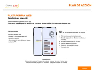 PLAN DE ACCIÓN
PAGINA 35
Plataforma web adaptada de la app. 
El paciente podrá llevar un registro de los datos, sin necesidad de descargar ninguna app. 
Características:

• Acceso desde la web
• Usuario y contraseña de la app
• Acceso y registro.
• Sincronización automática con la app
mediante API. 
KPIS
Altas de usuarios e incremento de acceso.

•  Número de usuarios dados de alta
•  Uso de la plataforma (Secciones a las que
accede)
•  Número de sesiones por usuario
•  Uso de la sesión (Journey)
•  Usuarios activos (recurrencia)
•  Horas de uso
Contingencia:
Mejora del producto. En caso de no poder hacerse durante el primer año,
pospondríamos el proyecto un año hasta que poder ponerlo en marcha 
PLATAFORMA WEB
Estrategia de atracción
Gluco

Life
 