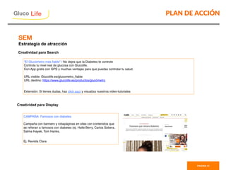PLAN DE ACCIÓN
PAGINA 41
Gluco

Life
“El Glucómetro más ﬁable” / No dejes que la Diabetes te controle
Controla tu nivel real de glucosa con Glucolife.
Con App gratis con GPS y muchas ventajas para que puedas controlar tu salud.
URL visible: Glucolife.es/glucometro_ﬁable
URL destino: https://www.glucolife.es/productos/glucómetro
Extensión: Si tienes dudas, haz click aquí y visualiza nuestros video-tutoriales
Creatividad para Display
CAMPAÑA: Famosos con diabetes
Campaña con banners y robapáginas en sites con contenidos que
se reﬁeran a famosos con diabetes (ej. Halle Berry, Carlos Sobera,
Salma Hayek, Tom Hanks,
Ej. Revista Clara
Creatividad para Search

SEM
Estrategia de atracción
 