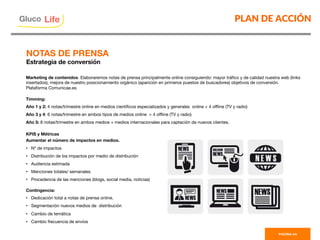 Marketing de contenidos. Elaboraremos notas de prensa principalmente online consiguiendo: mayor tráﬁco y de calidad nuestra web (links
insertados), mejora de nuestro posicionamiento orgánico (aparición en primeros puestos de buscadores) objetivos de conversión.
Plataforma Comunicae.es

Timming:
Año 1 y 2: 4 notas/trimestre online en medios cientíﬁcos especializados y generales online + 4 oﬄine (TV y radio)
Año 3 y 4: 6 notas/trimestre en ambos tipos de medios online + 4 oﬄine (TV y radio)
Año 5: 8 notas/trimestre en ambos medios + medios internacionales para captación de nuevos clientes.

KPIS y Métricas
Aumentar el número de impactos en medios.
•  Nº de impactos
•  Distribución de los impactos por medio de distribución
•  Audiencia estimada
•  Menciones totales/ semanales
•  Procedencia de las menciones (blogs, social media, noticias)

Contingencia:
•  Dedicación total a notas de prensa online.
•  Segmentación nuevos medios de distribución
•  Cambio de temática 
•  Cambio frecuencia de envíos

PLAN DE ACCIÓN
PAGINA 44
Gluco

Life
NOTAS DE PRENSA
Estrategia de conversión
 