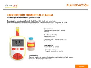 PLAN DE ACCIÓN
PAGINA 48
Promociones orientadas al cliente ﬁnal. Disponible desde la e-commerce.
Realizaremos campañas de emailing para ﬁdelizar, y así como en RRSS, y campañas de SEM.
Suscripciones:
• Pack de 200 tiras reactivas + lancetas
incluidas. 

• Pago trimestral (-10%)
• Pago Anual (-20%)

• Pack de 50 tiras + lancetas con un 15%
de descuento.


KPIS y Métricas
Incremento de las ventas.

•  Número de suscriptores.
•  Tiempo de suscripción por usuario
Contingencia:
Cambiar el plan de suscripción (precios, cantidades), o añadir nuevos
pack más atractivos para el usuario.
SUSCRIPCIÓN TRIMESTRAL O ANUAL
Estrategia de conversión y ﬁdelización
Gluco

Life
 
