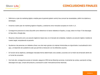 CONCLUSIONES FINALES
PAGINA 54
Gluco

Life
•  Deﬁnimos un plan de marketing digital a medida para el paciente (patient centric) tras conocer las necesidades y deﬁnir los objetivos y
estrategias. 
•  Iniciamos nuestro plan de marketing digital en España, y analizamos otros mercados europeos en el año 4 y 5. 
•  Conseguimos posicionar la marca Glucolife como referente en el sector diabetes en España, y la app, estar en el topo 10 de descargas
en App store y Google play. 

•  Situamos a GlucoLife como una solución digital de mejora real, en el mercado de la diabetes, mediante una solución digital a medida de
nuestro target, empoderando al paciente.
•  Ayudamos a las personas con diabetes a llevar una vida mejor gracias a la mejoras introducidas en el glucómetro, la actualización de la
app, y el desarrollo de la plataforma web que permite la interacción con los diferentes usuarios. 
•  En función de los objetivos y estrategias marcadas hemos determinado unos canales y acciones con la misión de enmarcarlo dentro de
un funnel de conversión. 
•  Con todo ello, conseguimos acceso al mercado, asegurar el ROI de las diferentes acciones, incrementar las ventas, suscripción al blog,
descargas de la app, compra del producto y suscripción al plan mensual/anual (tiras reactivas).
 