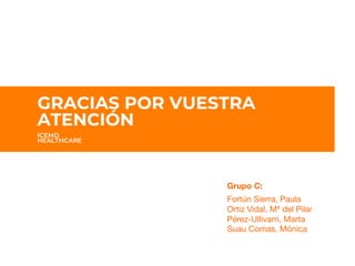 GRACIAS POR 
SU ATENCION
GRACIAS POR VUESTRA
ATENCIÓN
ICEMD
HEALTHCARE
Grupo C:

Fortún Sierra, Paula
Ortiz Vidal, Mª del Pilar 
Pérez-Ullivarri, Marta
Suau Comas, Mónica


 