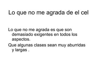 Lo que no me agrada de el cel Lo que no me agrada es que son demasiado exigentes en todos los aspectos. Que algunas clases sean muy aburridas y largas .