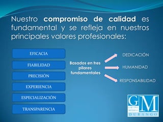 Nuestro compromiso de calidad es
fundamental y se refleja en nuestros
principales valores profesionales:

     EFICACIA                          DEDICACIÓN

    FIABILIDAD      Basados en tres
                        pilares        HUMANIDAD
                    fundamentales
    PRECISIÓN
                                      RESPONSABILIDAD
   EXPERIENCIA

  ESPECIALIZACIÓN

  TRANSPARENCIA
 