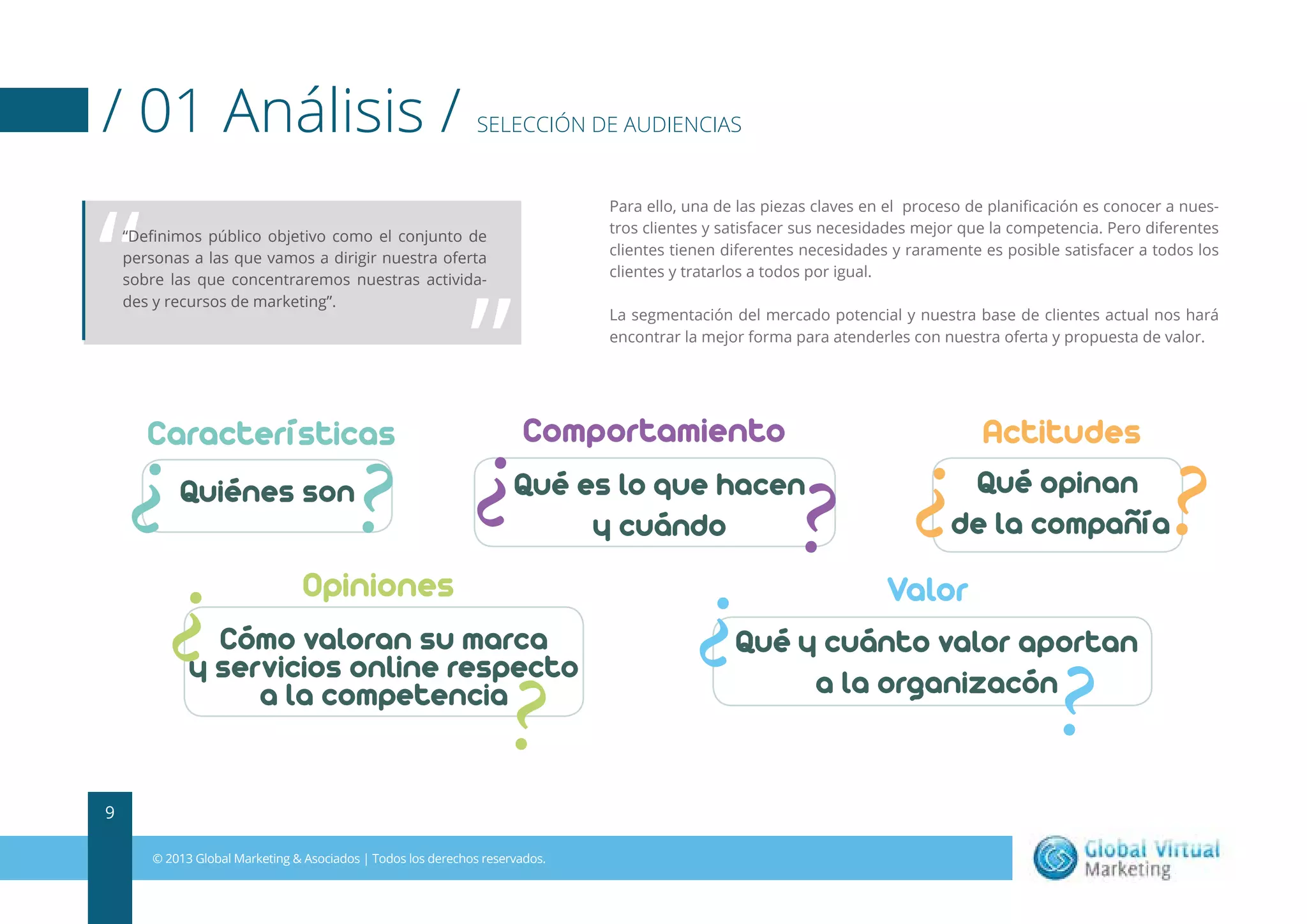 / 01 Análisis /

“

SELECCIÓN DE AUDIENCIAS

Para ello, una de las piezas claves en el proceso de planiﬁcación es conocer a nuestros clientes y satisfacer sus necesidades mejor que la competencia. Pero diferentes
clientes tienen diferentes necesidades y raramente es posible satisfacer a todos los
clientes y tratarlos a todos por igual.

“Deﬁnimos público objetivo como el conjunto de
personas a las que vamos a dirigir nuestra oferta
sobre las que concentraremos nuestras actividades y recursos de marketing”.

Características
Quiénes son

”

La segmentación del mercado potencial y nuestra base de clientes actual nos hará
encontrar la mejor forma para atenderles con nuestra oferta y propuesta de valor.

Comportamiento

Actitudes

Qué es lo que hacen
y cuándo

Qué opinan
de la compañía

Opiniones

Valor

Cómo valoran su marca
y servicios online respecto
a la competencia

Qué y cuánto valor aportan
a la organizacón

9
© 2013 Global Marketing & Asociados | Todos los derechos reservados.

 