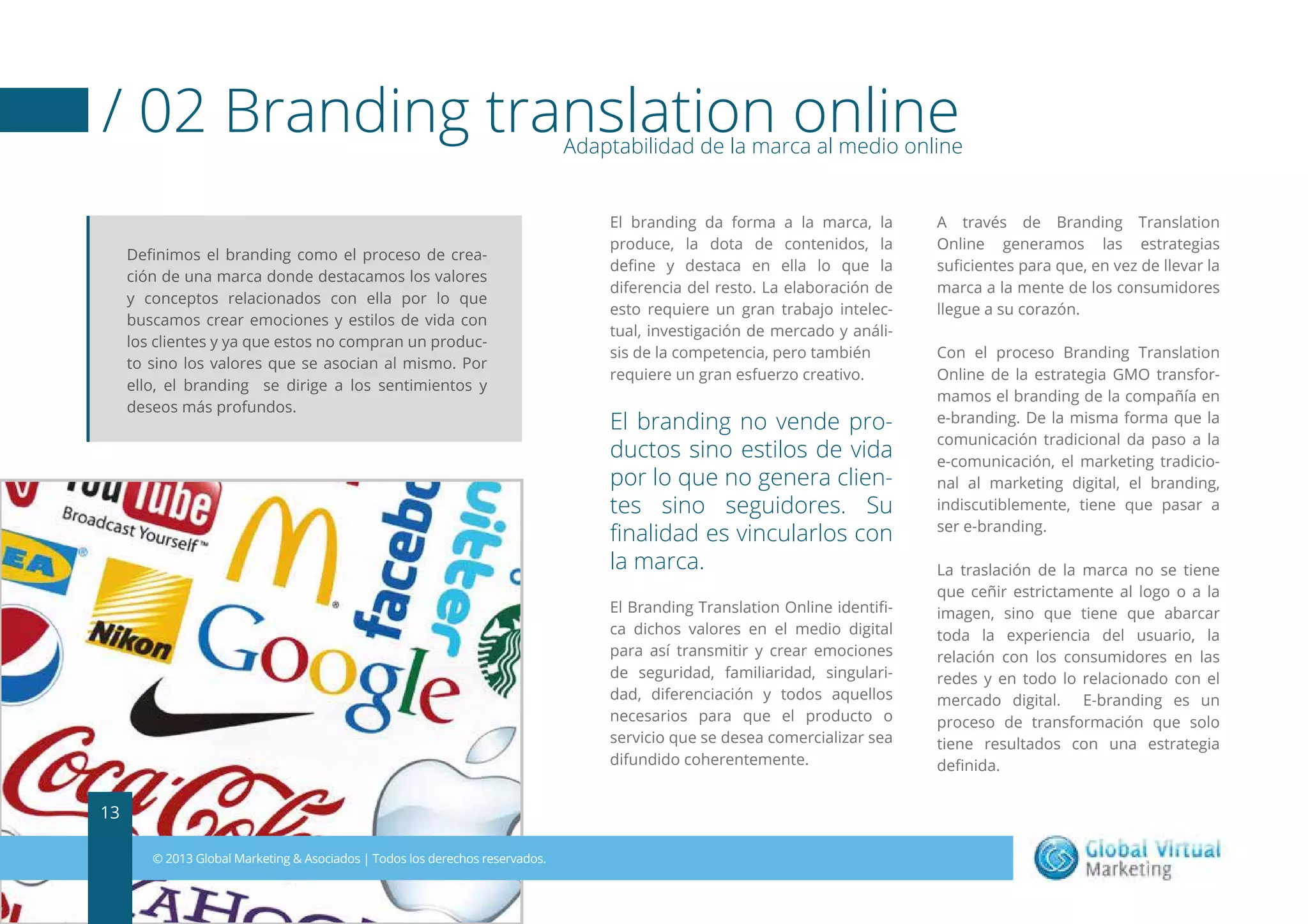 / 02 Branding translation online

Adaptabilidad de la marca al medio online

Deﬁnimos el branding como el proceso de creación de una marca donde destacamos los valores
y conceptos relacionados con ella por lo que
buscamos crear emociones y estilos de vida con
los clientes y ya que estos no compran un producto sino los valores que se asocian al mismo. Por
ello, el branding se dirige a los sentimientos y
deseos más profundos.

El branding da forma a la marca, la
produce, la dota de contenidos, la
deﬁne y destaca en ella lo que la
diferencia del resto. La elaboración de
esto requiere un gran trabajo intelectual, investigación de mercado y análisis de la competencia, pero también
requiere un gran esfuerzo creativo.

El branding no vende productos sino estilos de vida
por lo que no genera clientes sino seguidores. Su
ﬁnalidad es vincularlos con
la marca.
El Branding Translation Online identiﬁca dichos valores en el medio digital
para así transmitir y crear emociones
de seguridad, familiaridad, singularidad, diferenciación y todos aquellos
necesarios para que el producto o
servicio que se desea comercializar sea
difundido coherentemente.

13
© 2013 Global Marketing & Asociados | Todos los derechos reservados.

A través de Branding Translation
Online generamos las estrategias
suﬁcientes para que, en vez de llevar la
marca a la mente de los consumidores
llegue a su corazón.
Con el proceso Branding Translation
Online de la estrategia GMO transformamos el branding de la compañía en
e-branding. De la misma forma que la
comunicación tradicional da paso a la
e-comunicación, el marketing tradicional al marketing digital, el branding,
indiscutiblemente, tiene que pasar a
ser e-branding.
La traslación de la marca no se tiene
que ceñir estrictamente al logo o a la
imagen, sino que tiene que abarcar
toda la experiencia del usuario, la
relación con los consumidores en las
redes y en todo lo relacionado con el
mercado digital. E-branding es un
proceso de transformación que solo
tiene resultados con una estrategia
deﬁnida.

 