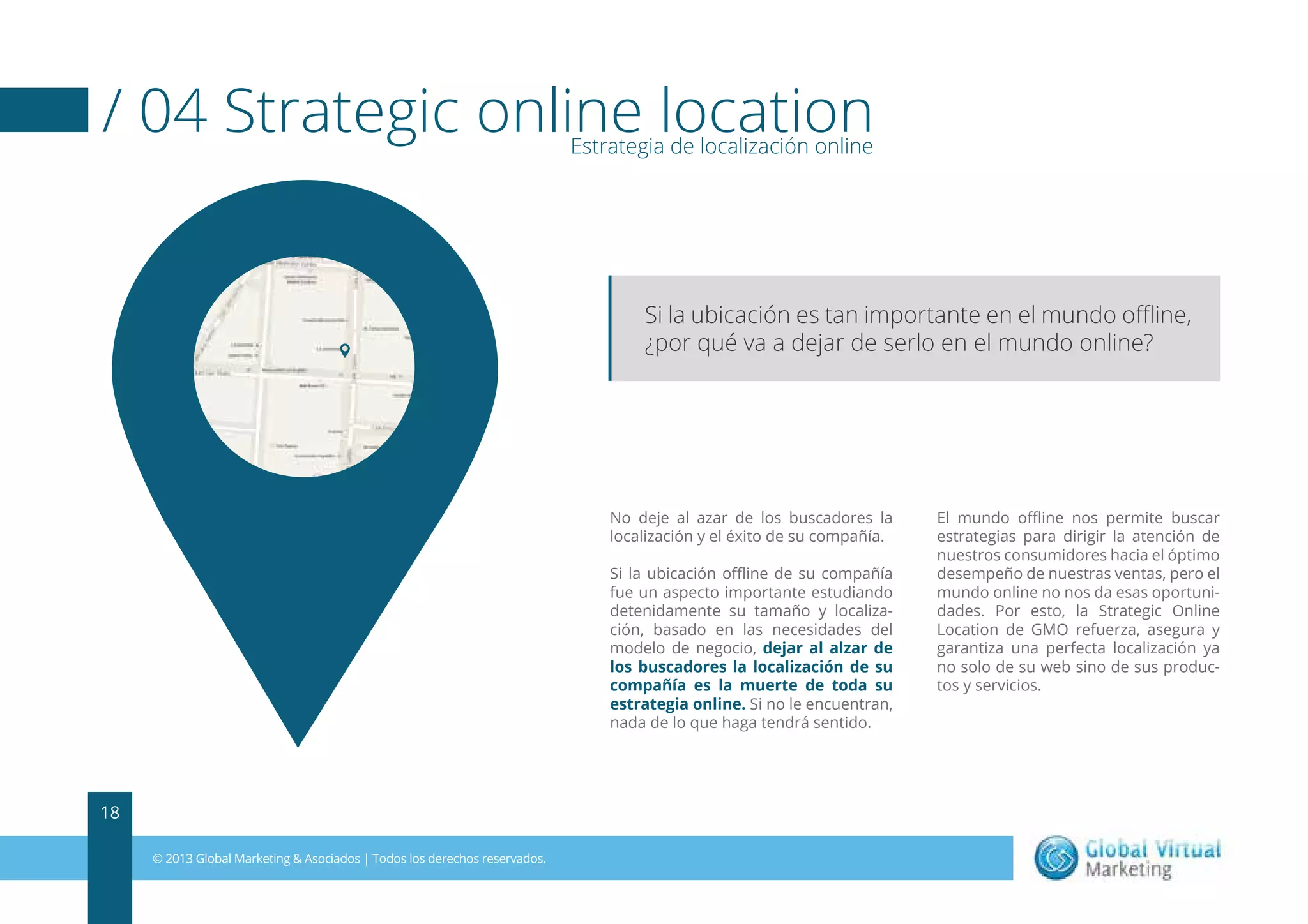 / 04 Strategic online location
Estrategia de localización online

Si la ubicación es tan importante en el mundo oﬄine,
¿por qué va a dejar de serlo en el mundo online?

No deje al azar de los buscadores la
localización y el éxito de su compañía.
Si la ubicación oﬄine de su compañía
fue un aspecto importante estudiando
detenidamente su tamaño y localización, basado en las necesidades del
modelo de negocio, dejar al alzar de
los buscadores la localización de su
compañía es la muerte de toda su
estrategia online. Si no le encuentran,
nada de lo que haga tendrá sentido.

18
© 2013 Global Marketing & Asociados | Todos los derechos reservados.

El mundo oﬄine nos permite buscar
estrategias para dirigir la atención de
nuestros consumidores hacia el óptimo
desempeño de nuestras ventas, pero el
mundo online no nos da esas oportunidades. Por esto, la Strategic Online
Location de GMO refuerza, asegura y
garantiza una perfecta localización ya
no solo de su web sino de sus productos y servicios.

 